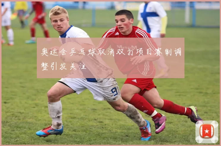 奥运会乒乓球取消双打项目赛制调整引发关注
