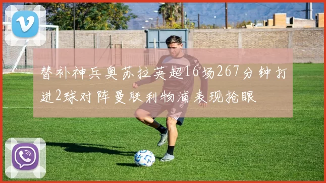替补神兵奥苏拉英超16场267分钟打进2球对阵曼联利物浦表现抢眼