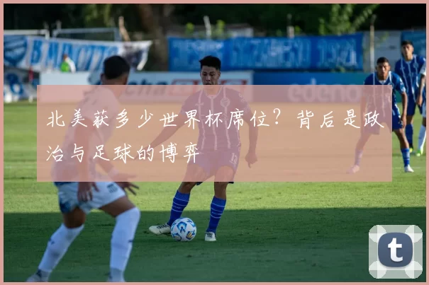 北美获多少世界杯席位？背后是政治与足球的博弈