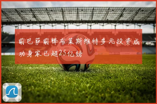 前巴萨前锋布莱斯维特多元投资成功身家已超25亿镑