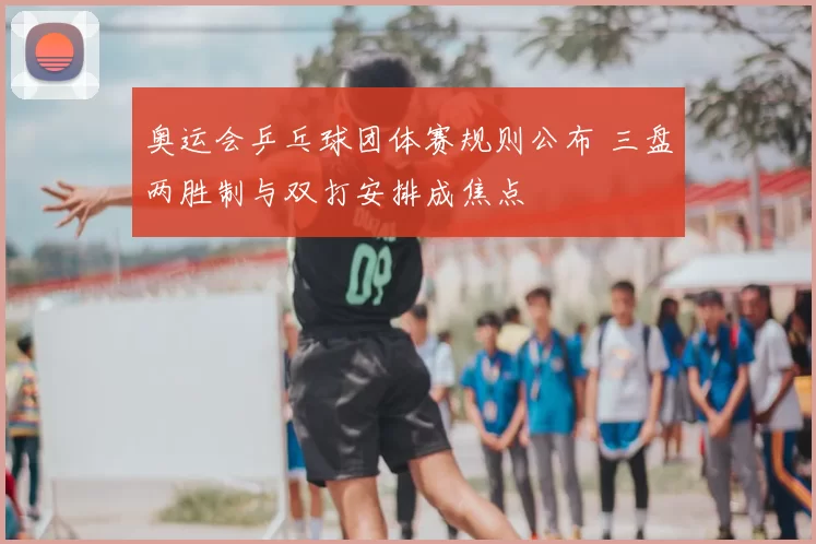 奥运会乒乓球团体赛规则公布 三盘两胜制与双打安排成焦点