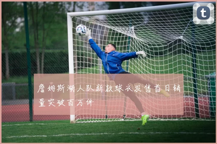 詹姆斯湖人队新款球衣发售首日销量突破百万件