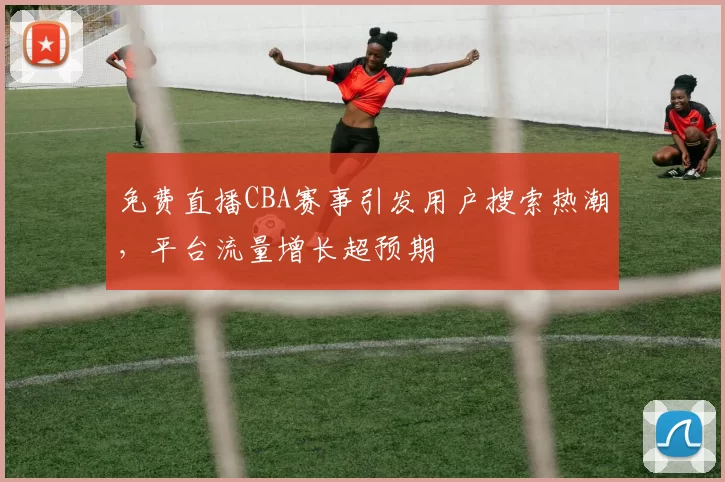 免费直播CBA赛事引发用户搜索热潮,平台流量增长超预期