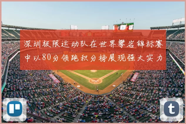 深圳极限运动队在世界攀岩锦标赛中以80分领跑积分榜展现强大实力