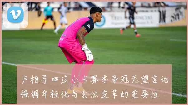卢指导回应小卡赛季争冠无望言论强调年轻化与打法变革的重要性