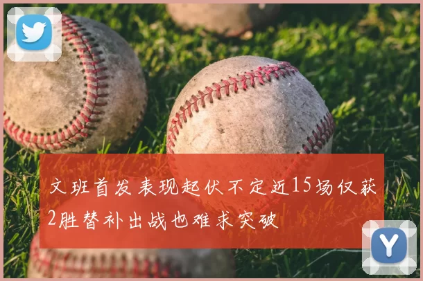 文班首发表现起伏不定近15场仅获2胜替补出战也难求突破