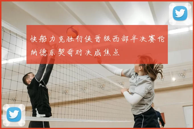 快船力克独行侠晋级西部半决赛伦纳德东契奇对决成焦点