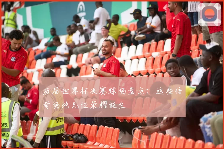 历届世界杯决赛球场盘点：这些传奇场地见证荣耀诞生