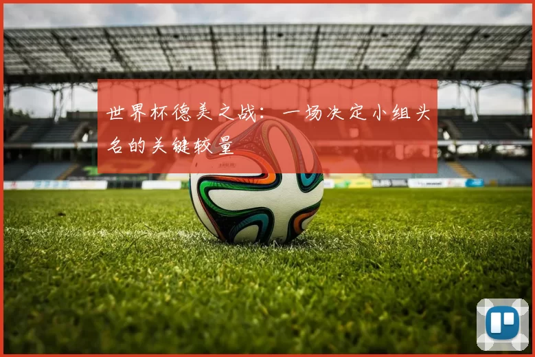 世界杯德美之战：一场决定小组头名的关键较量