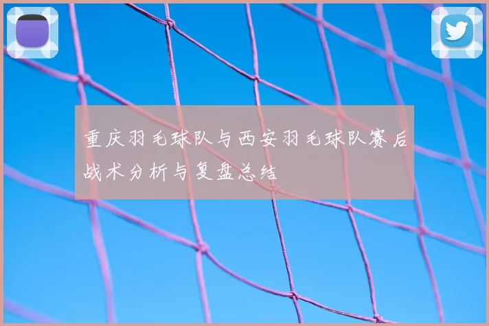 重庆羽毛球队与西安羽毛球队赛后战术分析与复盘总结