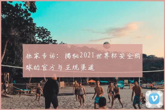 独家专访：揭秘2021世界杯安全购球的官方与正规渠道