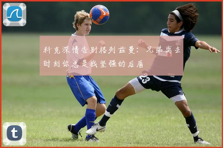 科克深情告别格列兹曼：兄弟离去时刻你总是我坚强的后盾