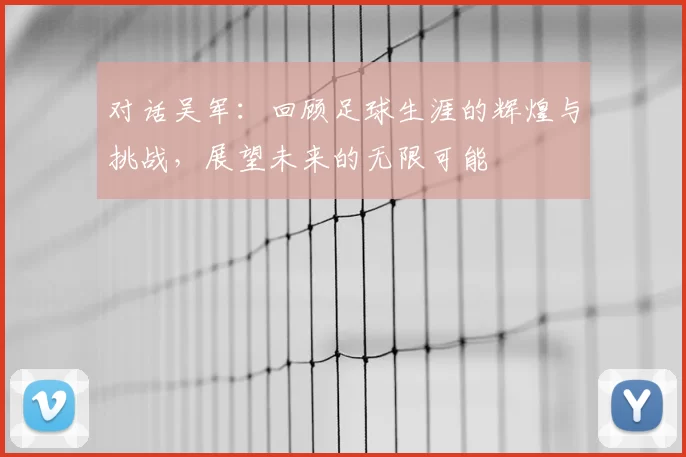 对话吴军：回顾足球生涯的辉煌与挑战，展望未来的无限可能
