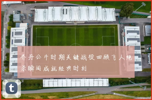 乔丹公牛时期关键战役回顾飞人绝杀瞬间成就经典时刻