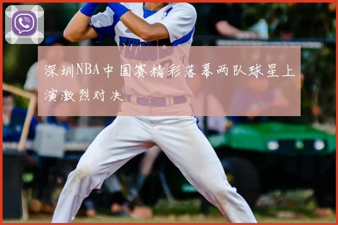 深圳NBA中国赛精彩落幕两队球星上演激烈对决