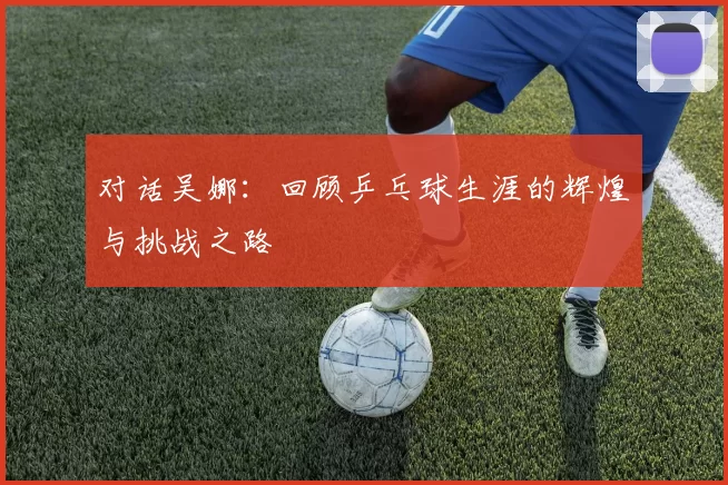 对话吴娜：回顾乒乓球生涯的辉煌与挑战之路