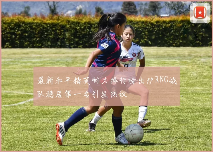 最新和平精英耐力排行榜出炉RNG战队稳居第一名引发热议