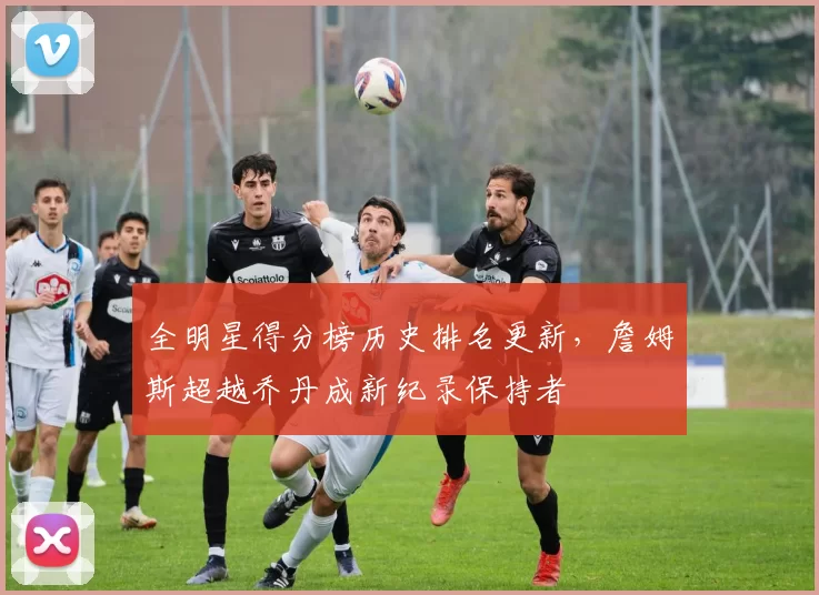 全明星得分榜历史排名更新,詹姆斯超越乔丹成新纪录保持者
