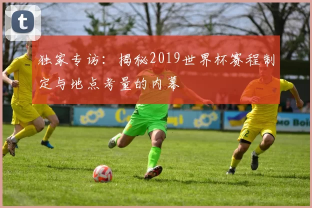 独家专访：揭秘2019世界杯赛程制定与地点考量的内幕