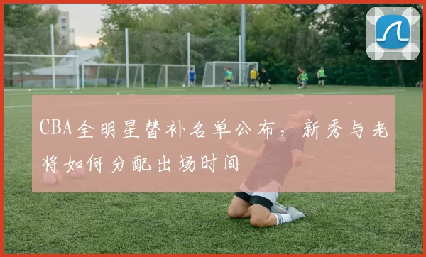 CBA全明星替补名单公布，新秀与老将如何分配出场时间