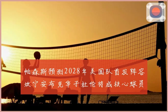 帕森斯预测2028年美国队首发阵容坎宁安布克华子杜伦将成核心球员