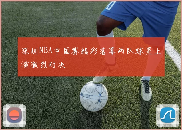 深圳NBA中国赛精彩落幕两队球星上演激烈对决