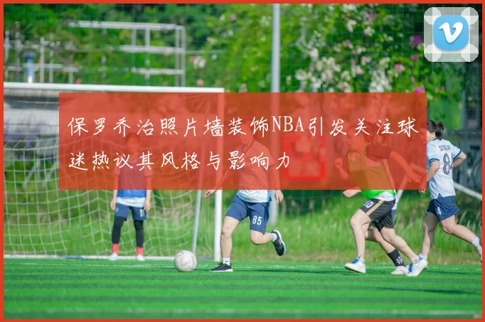 保罗乔治照片墙装饰NBA引发关注球迷热议其风格与影响力