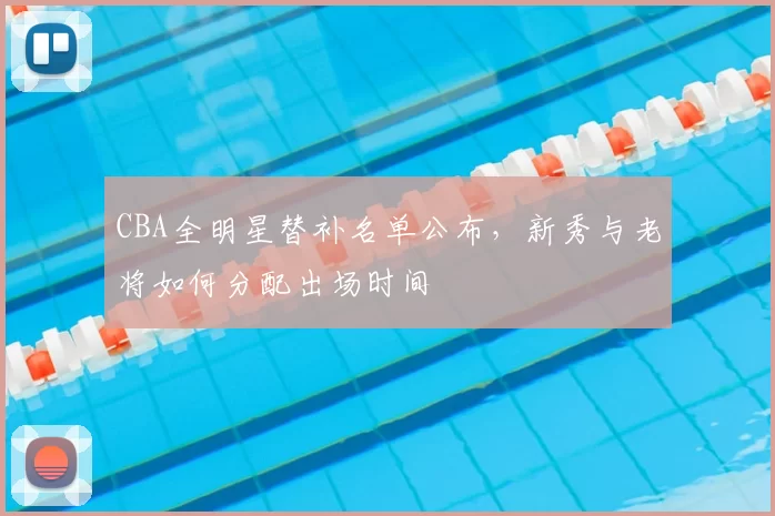 CBA全明星替补名单公布,新秀与老将如何分配出场时间
