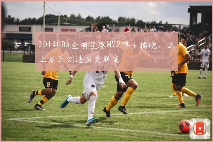 2014CBA全明星赛MVP得主揭晓,本土后卫创造历史新高