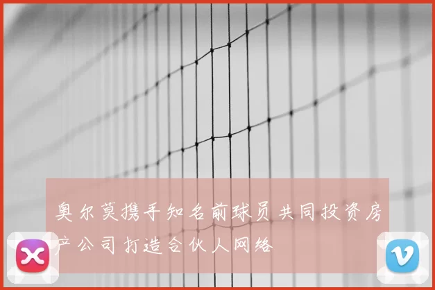 奥尔莫携手知名前球员共同投资房产公司打造合伙人网络