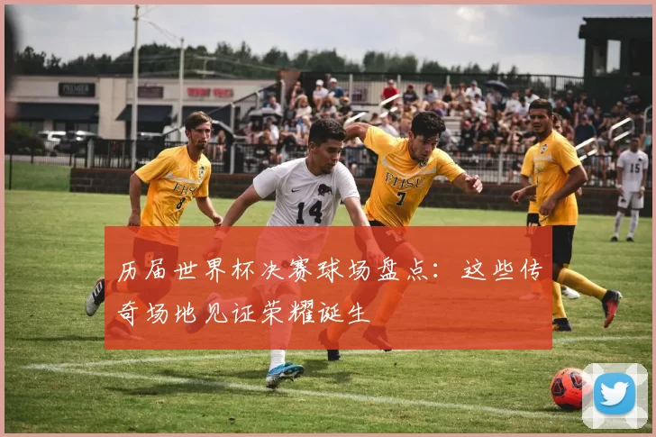 历届世界杯决赛球场盘点：这些传奇场地见证荣耀诞生