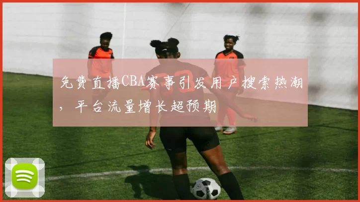 免费直播CBA赛事引发用户搜索热潮,平台流量增长超预期
