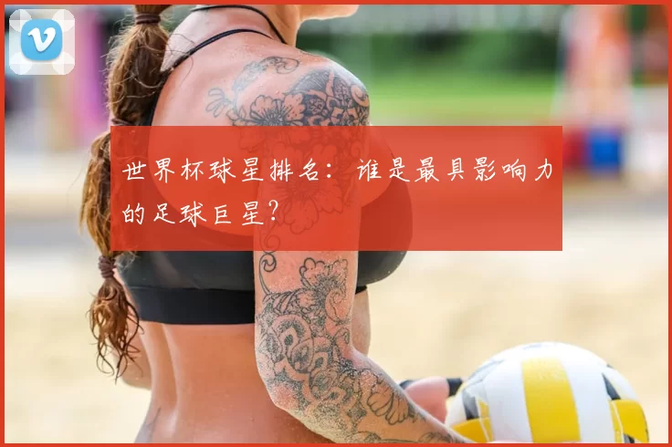 世界杯球星排名：谁是最具影响力的足球巨星？