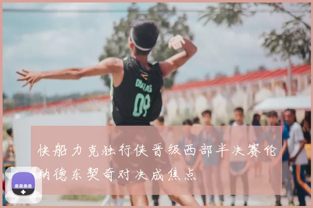 快船力克独行侠晋级西部半决赛伦纳德东契奇对决成焦点