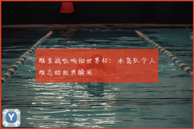 维京战吼响彻世界杯：冰岛队令人难忘的经典瞬间