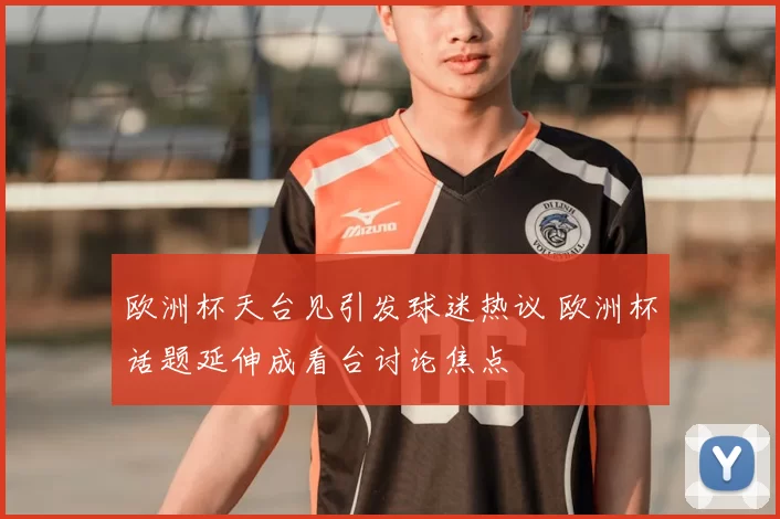 欧洲杯天台见引发球迷热议 欧洲杯话题延伸成看台讨论焦点