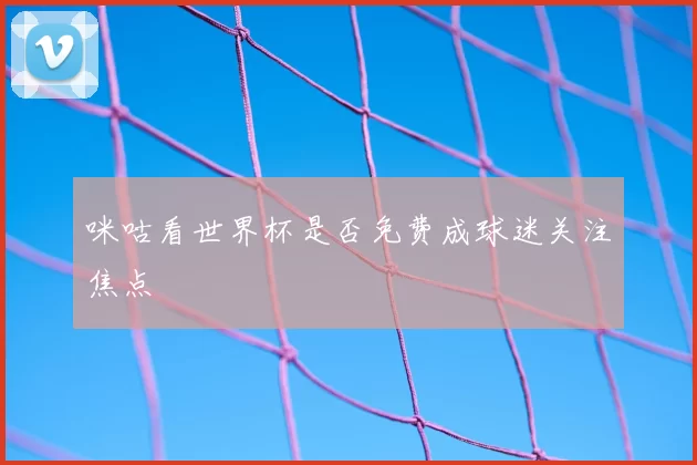 咪咕看世界杯是否免费成球迷关注焦点