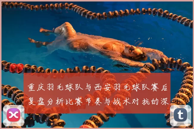 重庆羽毛球队与西安羽毛球队赛后复盘分析比赛节奏与战术对抗的深度剖析