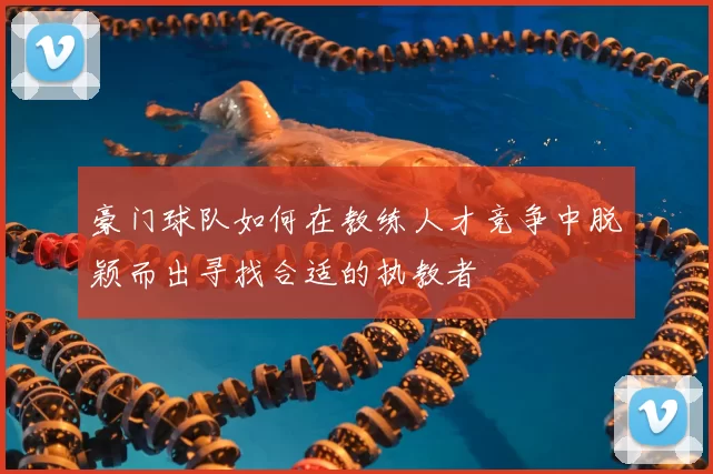 豪门球队如何在教练人才竞争中脱颖而出寻找合适的执教者
