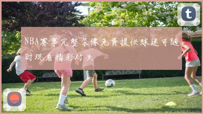 NBA赛事完整录像免费提供球迷可随时观看精彩对决