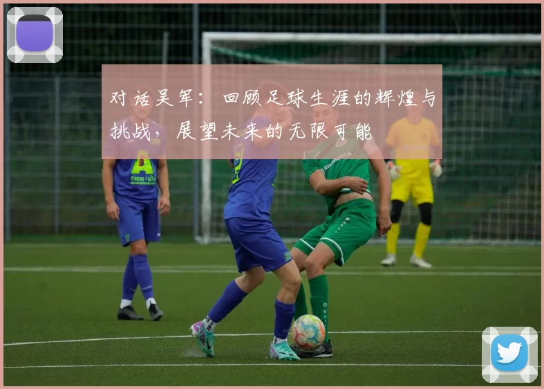 对话吴军：回顾足球生涯的辉煌与挑战，展望未来的无限可能