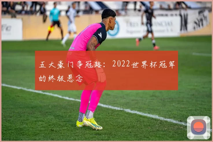 五大豪门争冠路：2022世界杯冠军的终极悬念