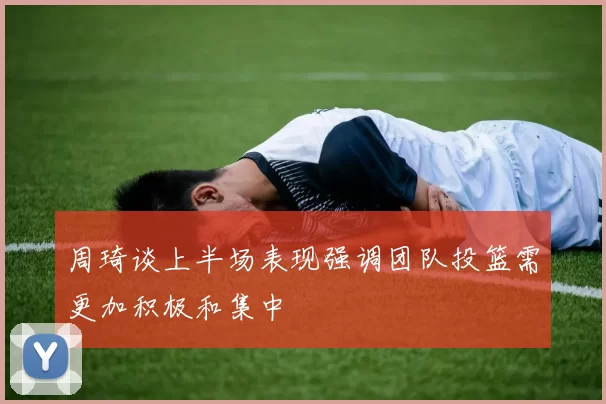 周琦谈上半场表现强调团队投篮需更加积极和集中