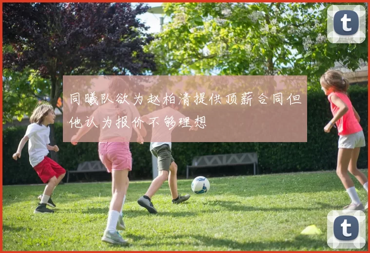 同曦队欲为赵柏清提供顶薪合同但他认为报价不够理想
