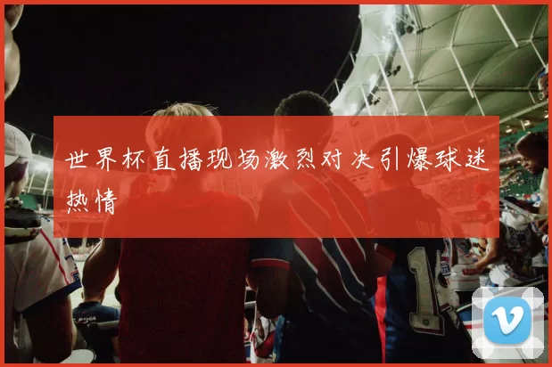 世界杯直播现场激烈对决引爆球迷热情