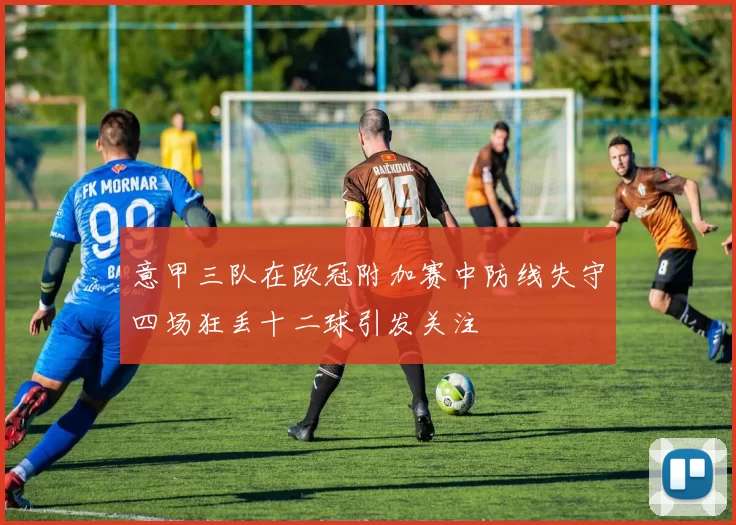 意甲三队在欧冠附加赛中防线失守四场狂丢十二球引发关注