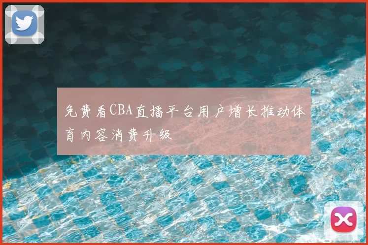 免费看CBA直播平台用户增长推动体育内容消费升级