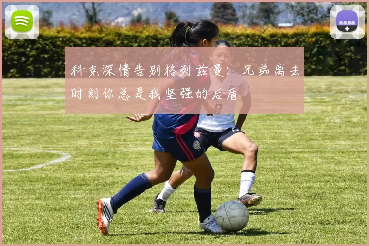 科克深情告别格列兹曼：兄弟离去时刻你总是我坚强的后盾