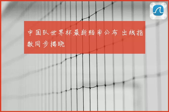 中国队世界杯最新赔率公布 出线指数同步揭晓