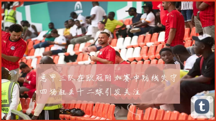 意甲三队在欧冠附加赛中防线失守四场狂丢十二球引发关注